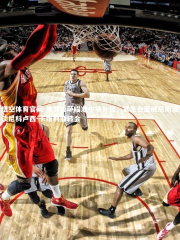 悟空体育官网-佛罗伦萨瞄准中场补强，紧急会面威尼斯洽谈尼科卢西-卡维利亚转会