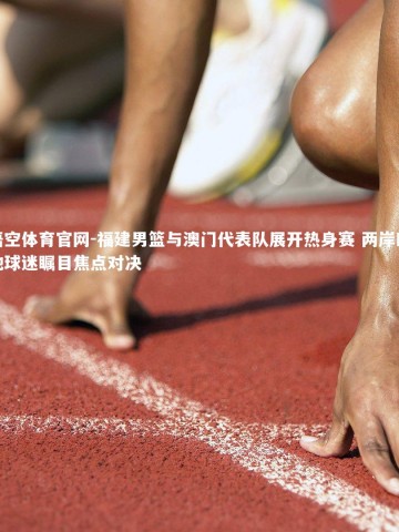 悟空体育官网-福建男篮与澳门代表队展开热身赛 两岸四地球迷瞩目焦点对决